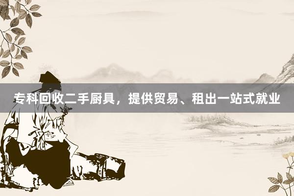 专科回收二手厨具，提供贸易、租出一站式就业